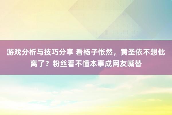 游戏分析与技巧分享 看杨子怅然，黄圣依不想仳离了？粉丝看不懂本事成网友嘴替