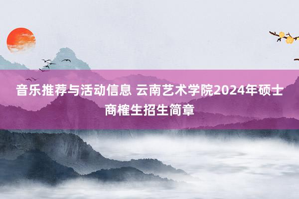 音乐推荐与活动信息 云南艺术学院2024年硕士商榷生招生简章