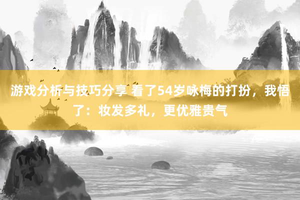 游戏分析与技巧分享 看了54岁咏梅的打扮，我悟了：妆发多礼，更优雅贵气