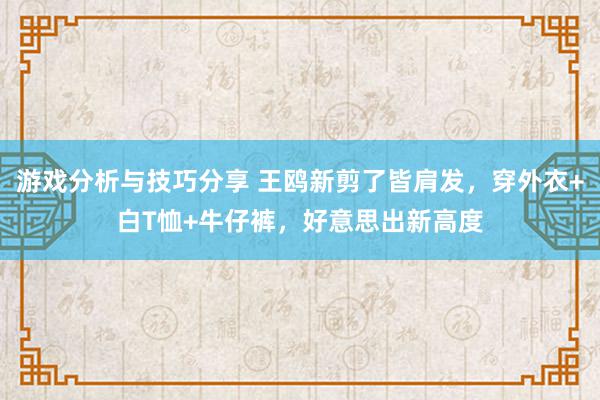 游戏分析与技巧分享 王鸥新剪了皆肩发，穿外衣+白T恤+牛仔裤，好意思出新高度