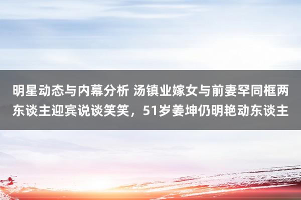 明星动态与内幕分析 汤镇业嫁女与前妻罕同框两东谈主迎宾说谈笑笑，51岁姜坤仍明艳动东谈主