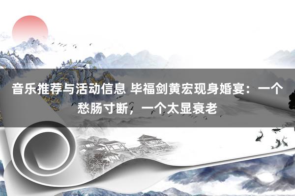 音乐推荐与活动信息 毕福剑黄宏现身婚宴：一个愁肠寸断，一个太显衰老