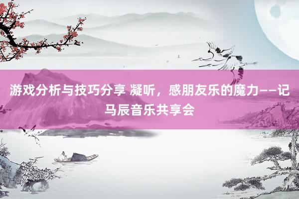 游戏分析与技巧分享 凝听，感朋友乐的魔力——记马辰音乐共享会