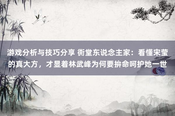 游戏分析与技巧分享 衖堂东说念主家：看懂宋莹的真大方，才显着林武峰为何要拚命呵护她一世