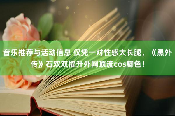 音乐推荐与活动信息 仅凭一对性感大长腿，《黑外传》石双双擢升外网顶流cos脚色！