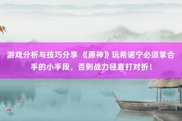 游戏分析与技巧分享 《原神》玩希诺宁必须掌合手的小手段，否则战力径直打对折！