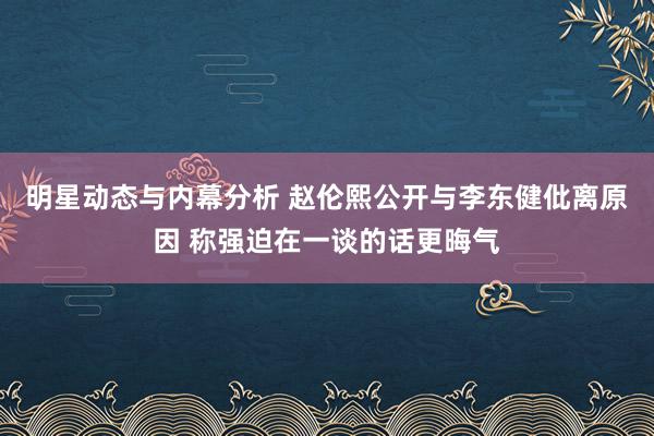 明星动态与内幕分析 赵伦熙公开与李东健仳离原因 称强迫在一谈的话更晦气