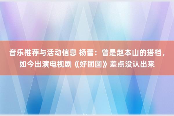 音乐推荐与活动信息 杨蕾：曾是赵本山的搭档，如今出演电视剧《好团圆》差点没认出来