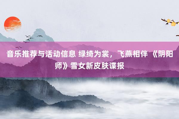 音乐推荐与活动信息 绿绮为裳，飞燕相伴 《阴阳师》雪女新皮肤谍报