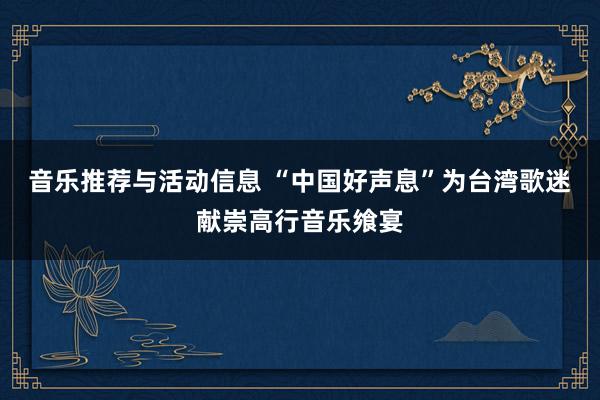 音乐推荐与活动信息 “中国好声息”为台湾歌迷献崇高行音乐飨宴