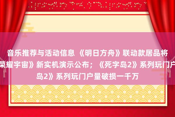 音乐推荐与活动信息 《明日方舟》联动款居品将推出；《王者荣耀宇宙》新实机演示公布；《死字岛2》系列玩门户量破损一千万