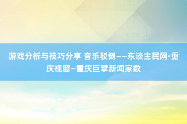 游戏分析与技巧分享 音乐驳倒——东谈主民网·重庆视窗—重庆巨擘新闻家数