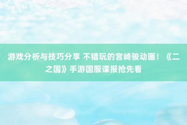 游戏分析与技巧分享 不错玩的宫崎骏动画！《二之国》手游国服谍报抢先看