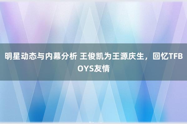 明星动态与内幕分析 王俊凯为王源庆生，回忆TFBOYS友情