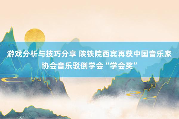 游戏分析与技巧分享 陕铁院西宾再获中国音乐家协会音乐驳倒学会“学会奖”