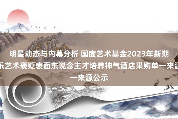 明星动态与内幕分析 国度艺术基金2023年新期间音乐艺术褒贬表面东说念主才培养神气酒店采购单一来源公示