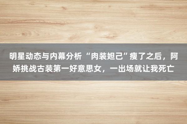 明星动态与内幕分析 “肉装妲己”瘦了之后，阿娇挑战古装第一好意思女，一出场就让我死亡