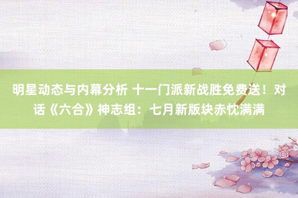 明星动态与内幕分析 十一门派新战胜免费送！对话《六合》神志组：七月新版块赤忱满满