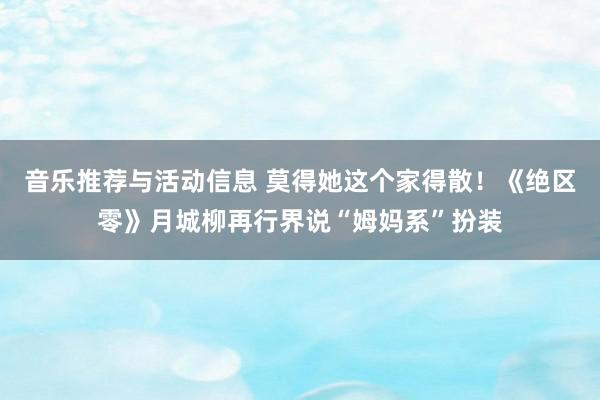 音乐推荐与活动信息 莫得她这个家得散！《绝区零》月城柳再行界说“姆妈系”扮装