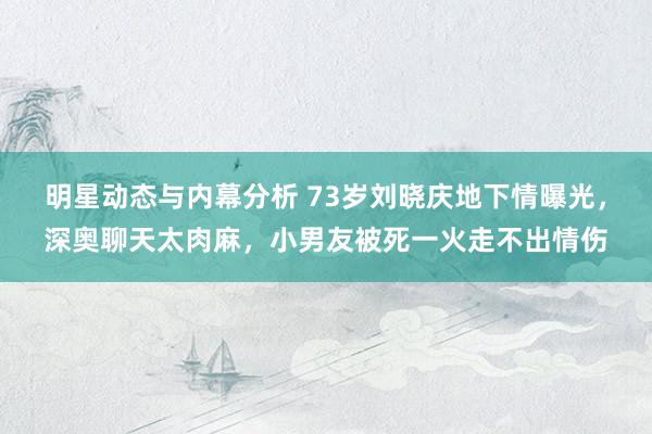 明星动态与内幕分析 73岁刘晓庆地下情曝光，深奥聊天太肉麻，小男友被死一火走不出情伤