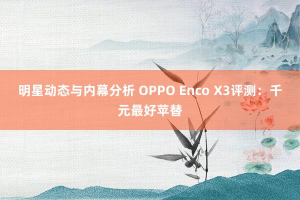 明星动态与内幕分析 OPPO Enco X3评测：千元最好苹替