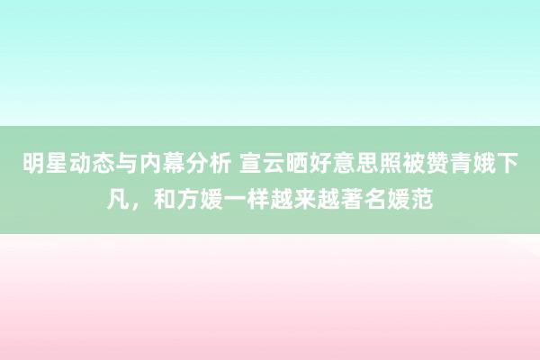 明星动态与内幕分析 宣云晒好意思照被赞青娥下凡，和方媛一样越来越著名媛范