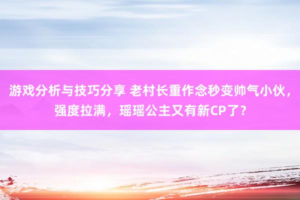 游戏分析与技巧分享 老村长重作念秒变帅气小伙，强度拉满，瑶瑶公主又有新CP了？