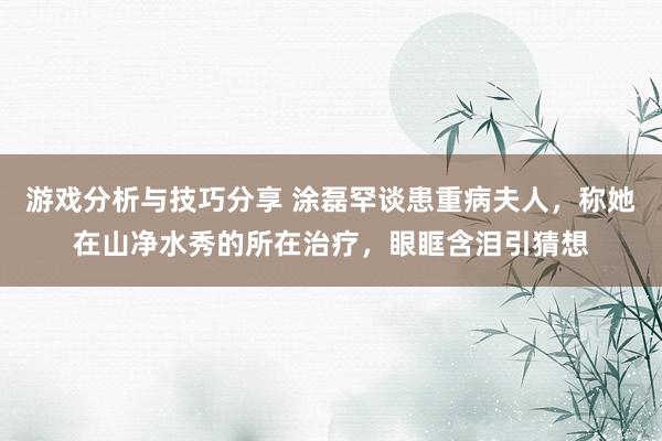 游戏分析与技巧分享 涂磊罕谈患重病夫人，称她在山净水秀的所在治疗，眼眶含泪引猜想