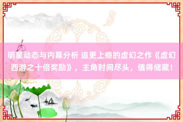 明星动态与内幕分析 追更上瘾的虚幻之作《虚幻西游之十倍奖励》，主角时间尽头，值得储藏！