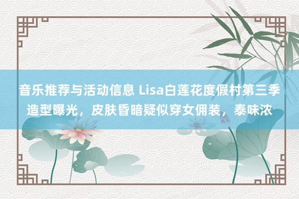 音乐推荐与活动信息 Lisa白莲花度假村第三季造型曝光，皮肤昏暗疑似穿女佣装，泰味浓