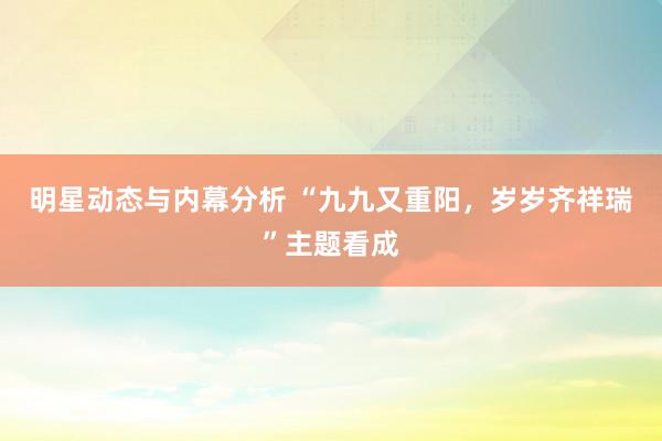 明星动态与内幕分析 “九九又重阳，岁岁齐祥瑞”主题看成