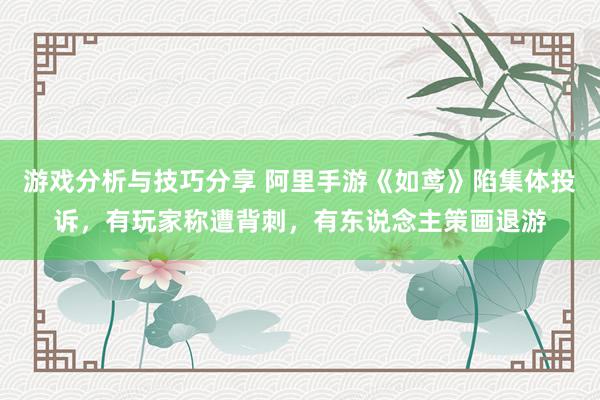 游戏分析与技巧分享 阿里手游《如鸢》陷集体投诉，有玩家称遭背刺，有东说念主策画退游