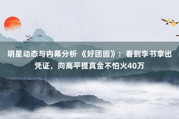 明星动态与内幕分析 《好团圆》：看到李书拿出凭证，向高平提真金不怕火40万