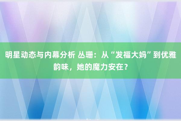 明星动态与内幕分析 丛珊：从“发福大妈”到优雅韵味，她的魔力安在？