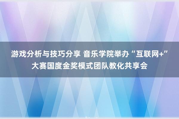 游戏分析与技巧分享 音乐学院举办“互联网+”大赛国度金奖模式团队教化共享会