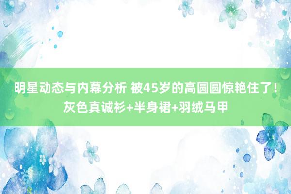 明星动态与内幕分析 被45岁的高圆圆惊艳住了！灰色真诚衫+半身裙+羽绒马甲