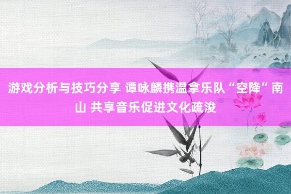 游戏分析与技巧分享 谭咏麟携温拿乐队“空降”南山 共享音乐促进文化疏浚