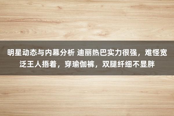 明星动态与内幕分析 迪丽热巴实力很强，难怪宽泛王人捂着，穿瑜伽裤，双腿纤细不显胖