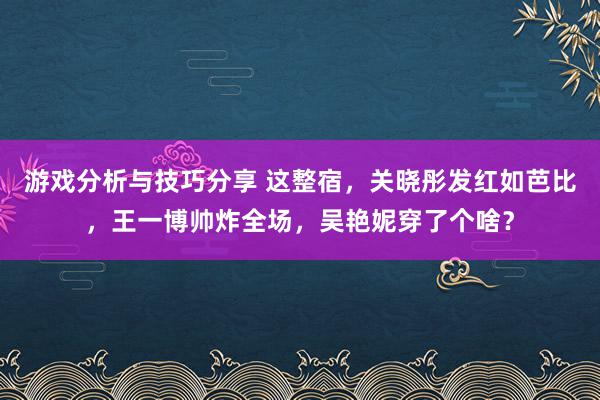 游戏分析与技巧分享 这整宿，关晓彤发红如芭比，王一博帅炸全场，吴艳妮穿了个啥？