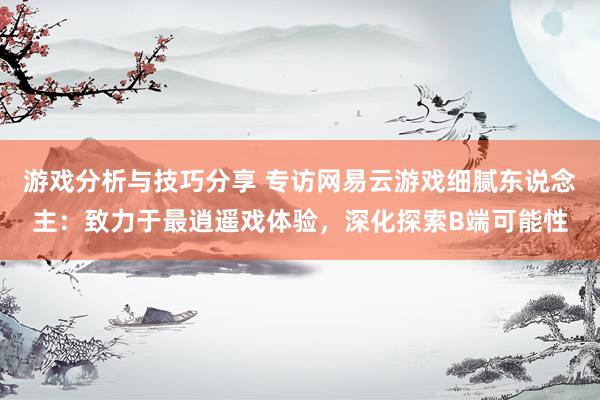 游戏分析与技巧分享 专访网易云游戏细腻东说念主：致力于最逍遥戏体验，深化探索B端可能性