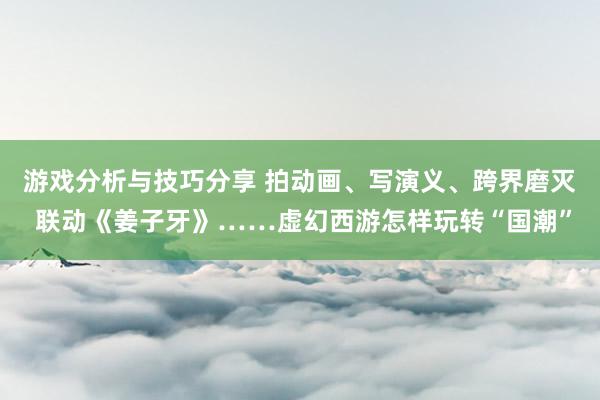 游戏分析与技巧分享 拍动画、写演义、跨界磨灭 联动《姜子牙》……虚幻西游怎样玩转“国潮”