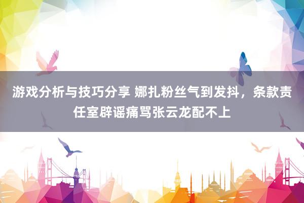 游戏分析与技巧分享 娜扎粉丝气到发抖，条款责任室辟谣痛骂张云龙配不上