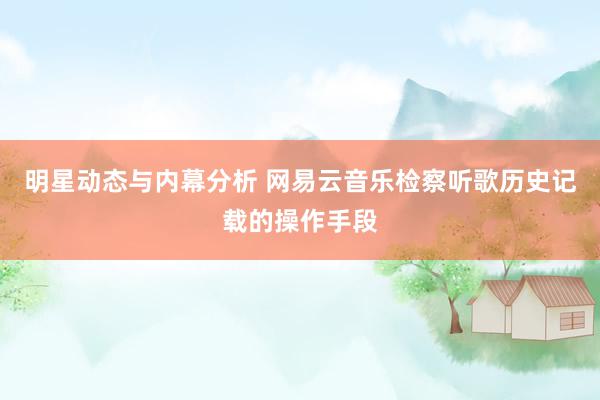 明星动态与内幕分析 网易云音乐检察听歌历史记载的操作手段