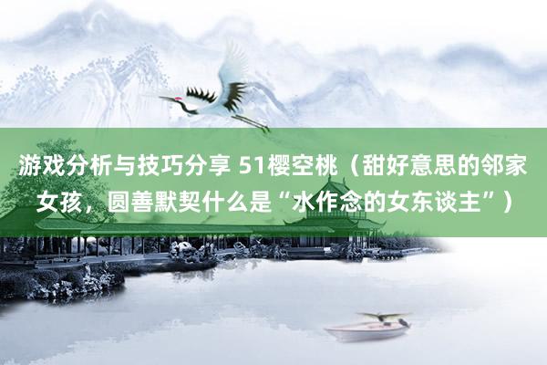 游戏分析与技巧分享 51樱空桃（甜好意思的邻家女孩，圆善默契什么是“水作念的女东谈主”）