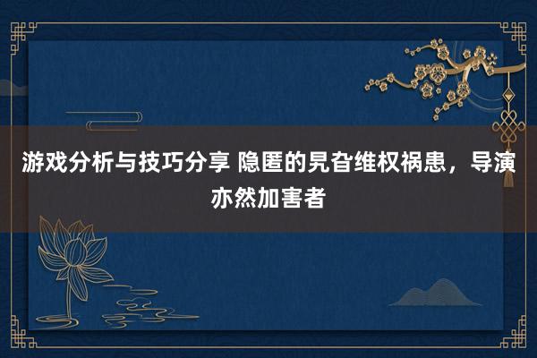 游戏分析与技巧分享 隐匿的旯旮维权祸患，导演亦然加害者