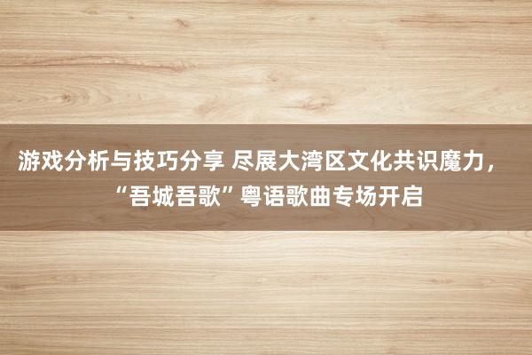 游戏分析与技巧分享 尽展大湾区文化共识魔力， “吾城吾歌”粤语歌曲专场开启