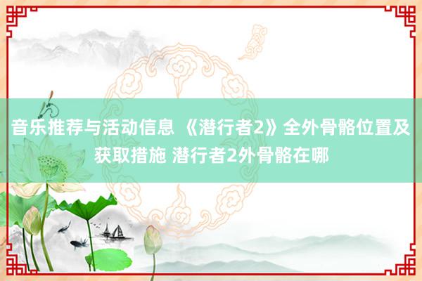 音乐推荐与活动信息 《潜行者2》全外骨骼位置及获取措施 潜行者2外骨骼在哪