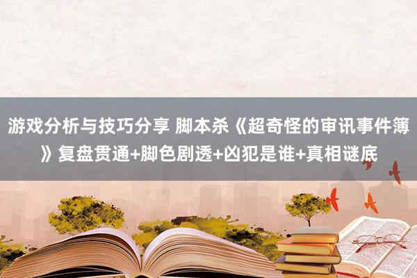 游戏分析与技巧分享 脚本杀《超奇怪的审讯事件簿》复盘贯通+脚色剧透+凶犯是谁+真相谜底