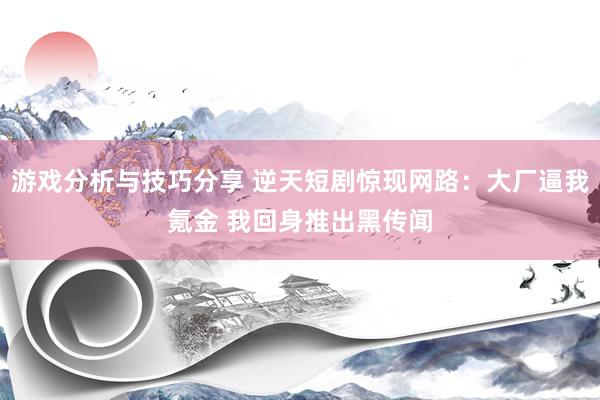 游戏分析与技巧分享 逆天短剧惊现网路：大厂逼我氪金 我回身推出黑传闻