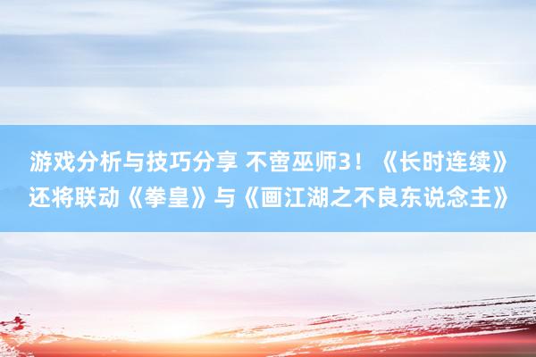 游戏分析与技巧分享 不啻巫师3！《长时连续》还将联动《拳皇》与《画江湖之不良东说念主》